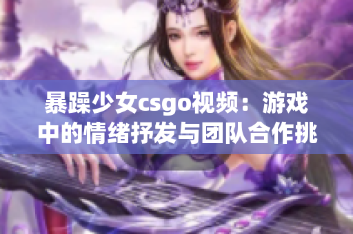 暴躁少女csgo视频：游戏中的情绪抒发与团队合作挑战