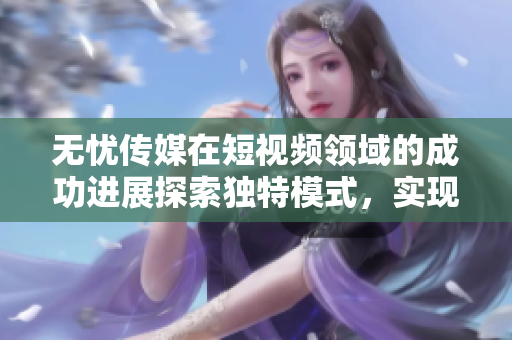 无忧传媒在短视频领域的成功进展探索独特模式，实现卓越表现