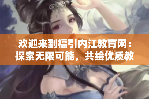 欢迎来到福引内江教育网：探索无限可能，共绘优质教育新蓝图