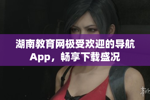 湖南教育网极受欢迎的导航App，畅享下载盛况