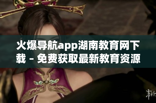 火爆导航app湖南教育网下载 – 免费获取最新教育资源和校园资讯