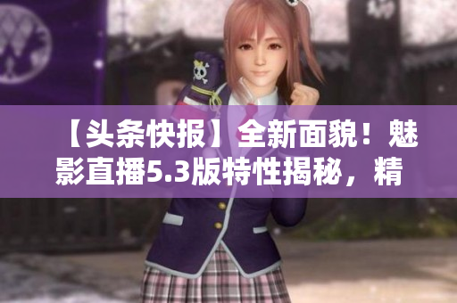 【头条快报】全新面貌！魅影直播5.3版特性揭秘，精彩内容不容错过