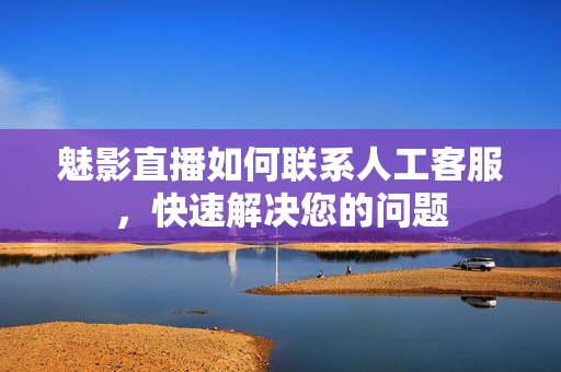 魅影直播如何联系人工客服，快速解决您的问题