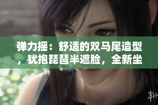 弹力摇：舒适的双马尾造型，犹抱琵琶半遮脸，全新坐姿与站姿体验对比
