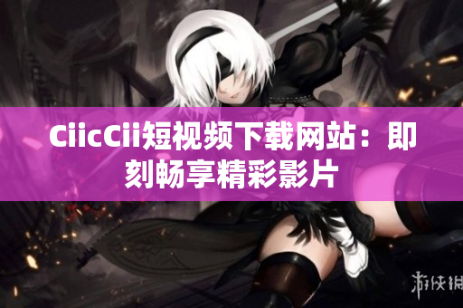 CiicCii短视频下载网站：即刻畅享精彩影片