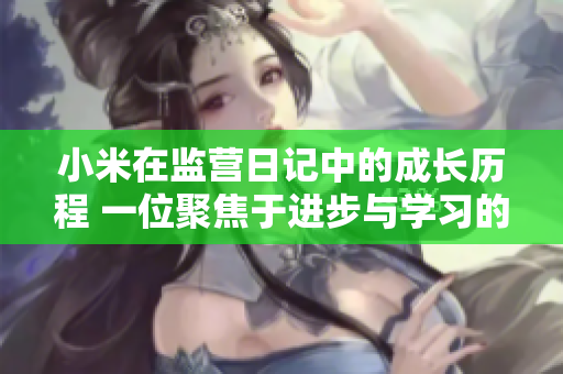 小米在监营日记中的成长历程 一位聚焦于进步与学习的年轻人