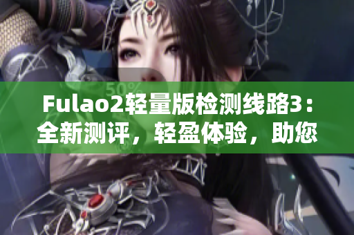 Fulao2轻量版检测线路3：全新测评，轻盈体验，助您更精准地掌握最新线路信息