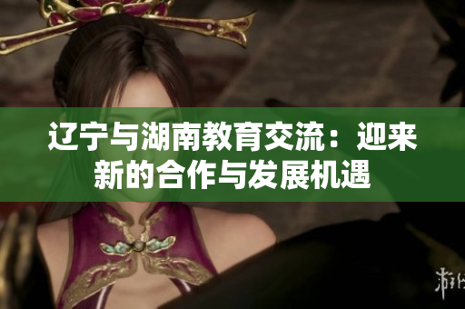 辽宁与湖南教育交流：迎来新的合作与发展机遇