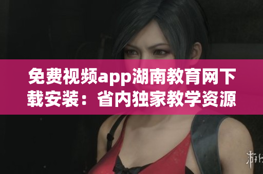 免费视频app湖南教育网下载安装：省内独家教学资源精选