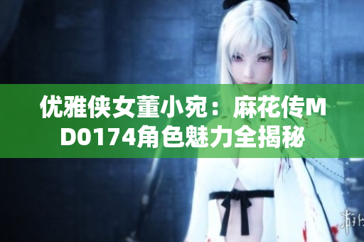 优雅侠女董小宛：麻花传MD0174角色魅力全揭秘