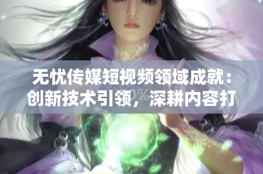 无忧传媒短视频领域成就：创新技术引领，深耕内容打造，助力行业领先
