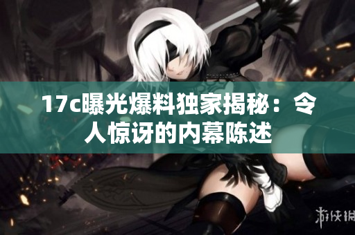 17c曝光爆料独家揭秘：令人惊讶的内幕陈述