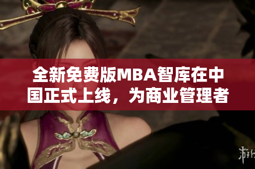全新免费版MBA智库在中国正式上线，为商业管理者提供专业知识