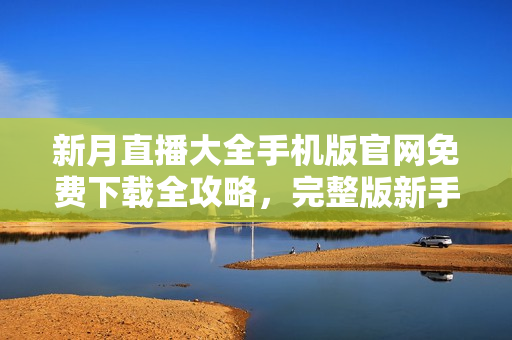 新月直播大全手机版官网免费下载全攻略，完整版新手指南及最新资讯一网打尽