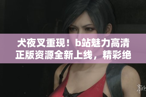犬夜叉重现！b站魅力高清正版资源全新上线，精彩绝伦等你来感受