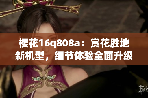 樱花16q808a：赏花胜地新机型，细节体验全面升级