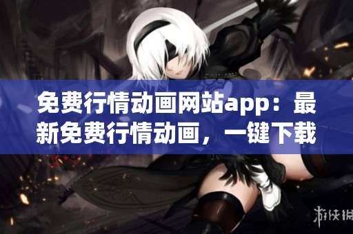 免费行情动画网站app：最新免费行情动画，一键下载，观看无需付费