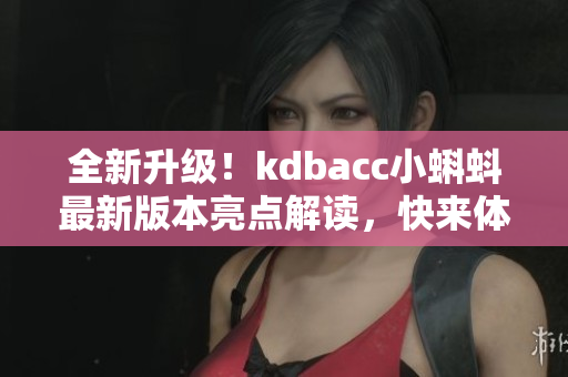 全新升级！kdbacc小蝌蚪最新版本亮点解读，快来体验超多新功能！
