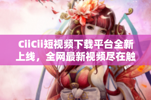 CiiCii短视频下载平台全新上线，全网最新视频尽在触手可得