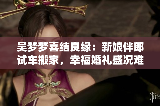 吴梦梦喜结良缘：新娘伴郎试车搬家，幸福婚礼盛况难忘