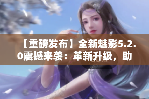 【重磅发布】全新魅影5.2.0震撼来袭：革新升级，助您畅享尖端科技！