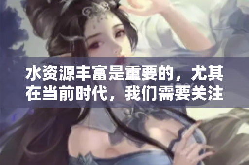 水资源丰富是重要的，尤其在当前时代，我们需要关注水资源礼鱼真是重要啊