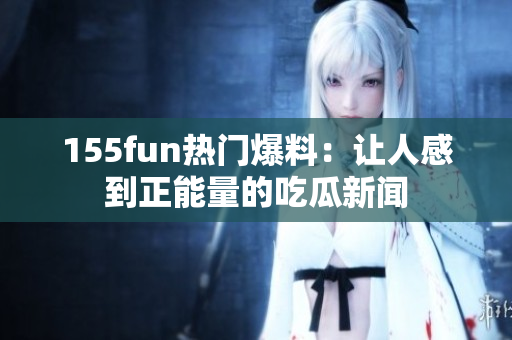 155fun热门爆料：让人感到正能量的吃瓜新闻