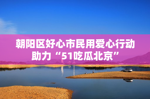 朝阳区好心市民用爱心行动助力“51吃瓜北京”
