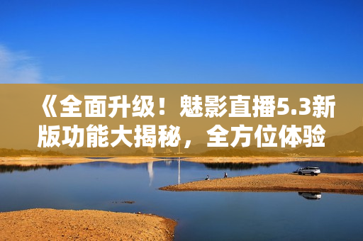 《全面升级！魅影直播5.3新版功能大揭秘，全方位体验无限惊喜》