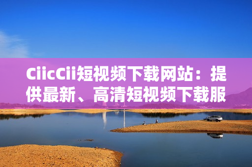 CiicCii短视频下载网站：提供最新、高清短视频下载服务