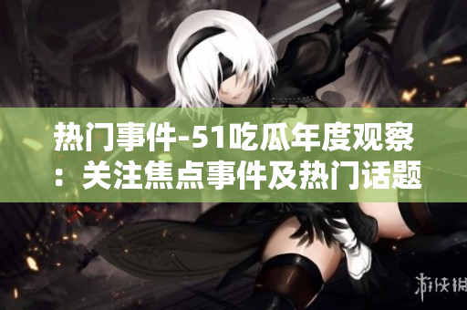 热门事件-51吃瓜年度观察：关注焦点事件及热门话题回顾