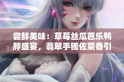 尝鲜美味：草莓丝瓜芭乐鸭脖盛宴，翡翠手镯佐菜香引诱您的味蕾