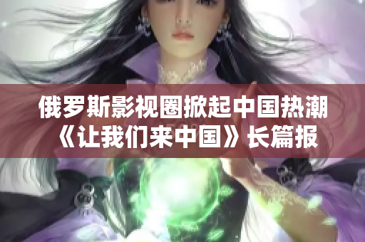 俄罗斯影视圈掀起中国热潮 《让我们来中国》长篇报道涵盖文化交流、影视合作和中国观众热情反响