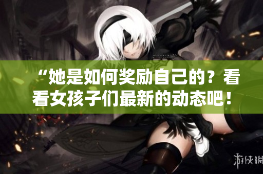 “她是如何奖励自己的？看看女孩子们最新的动态吧！”