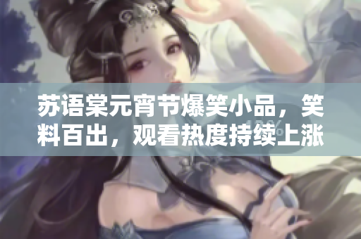 苏语棠元宵节爆笑小品，笑料百出，观看热度持续上涨 