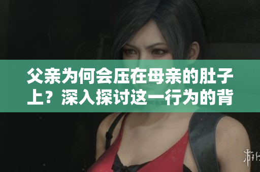 父亲为何会压在母亲的肚子上？深入探讨这一行为的背后原因