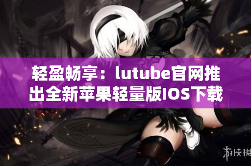 轻盈畅享：lutube官网推出全新苹果轻量版IOS下载，精彩视频尽在掌握