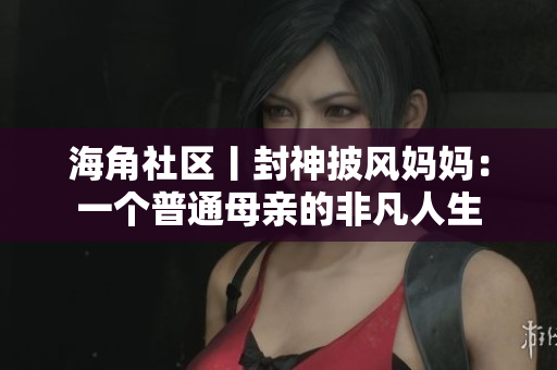 海角社区丨封神披风妈妈：一个普通母亲的非凡人生