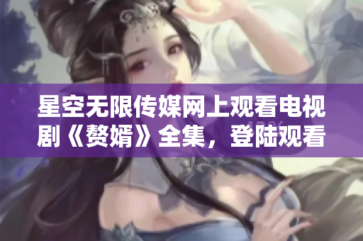 星空无限传媒网上观看电视剧《赘婿》全集，登陆观看更多热门影视作品