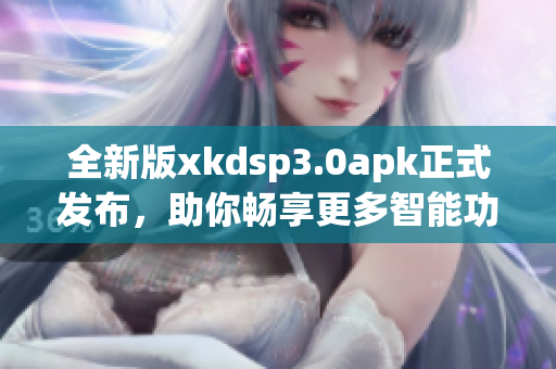 全新版xkdsp3.0apk正式发布，助你畅享更多智能功能