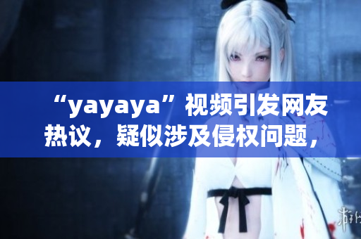 “yayaya”视频引发网友热议，疑似涉及侵权问题，引发相关讨论
