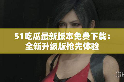 51吃瓜最新版本免费下载：全新升级版抢先体验