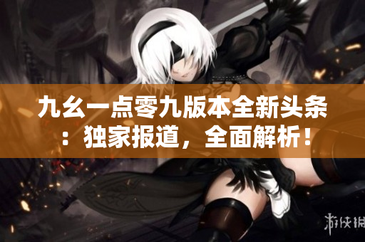 九幺一点零九版本全新头条：独家报道，全面解析！