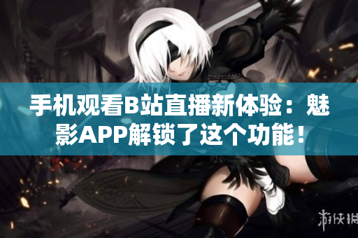 手机观看B站直播新体验：魅影APP解锁了这个功能！