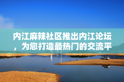 内江麻辣社区推出内江论坛，为您打造最热门的交流平台