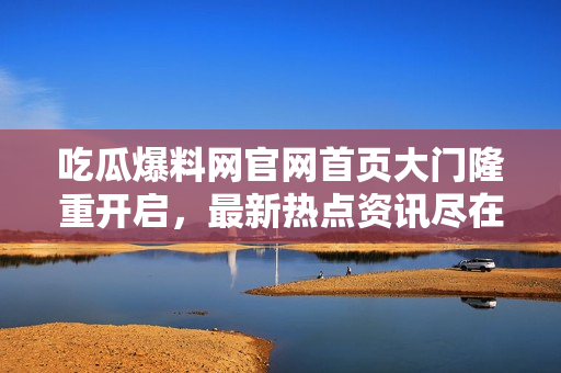 吃瓜爆料网官网首页大门隆重开启，最新热点资讯尽在其中