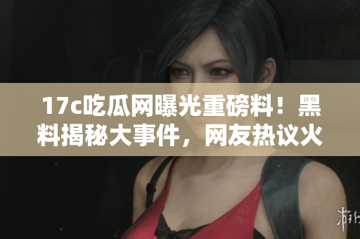 17c吃瓜网曝光重磅料！黑料揭秘大事件，网友热议火爆
