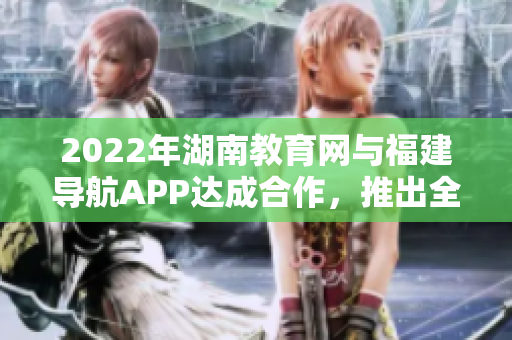 2022年湖南教育网与福建导航APP达成合作，推出全新服务