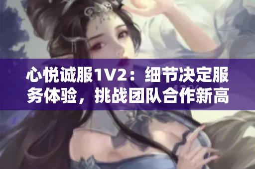 心悦诚服1V2：细节决定服务体验，挑战团队合作新高度