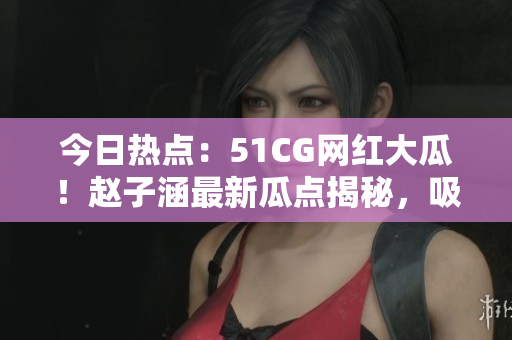 今日热点：51CG网红大瓜！赵子涵最新瓜点揭秘，吸引众多关注！